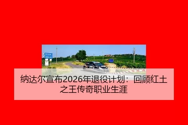 纳达尔宣布2026年退役计划：回顾红土之王传奇职业生涯