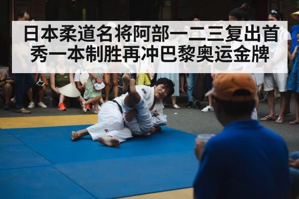 日本柔道名将阿部一二三复出首秀一本制胜再冲巴黎奥运金牌