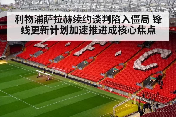 利物浦萨拉赫续约谈判陷入僵局 锋线更新计划加速推进成核心焦点