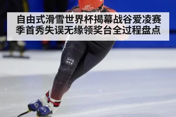 自由式滑雪世界杯揭幕战谷爱凌赛季首秀失误无缘领奖台全过程盘点